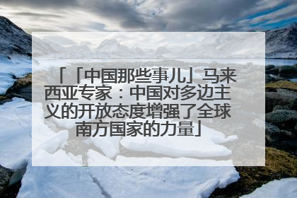 「中国那些事儿」马来西亚专家：中国对多边主义的开放态度增强了全球南方国家的力量