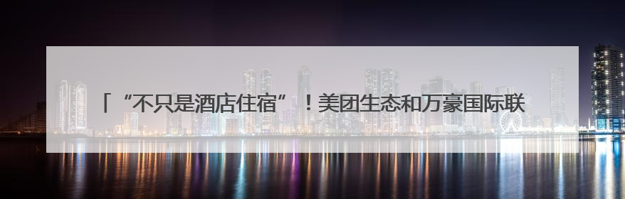 “不只是酒店住宿”！美团生态和万豪国际联手发放388元“吃喝玩乐住”新会员礼包