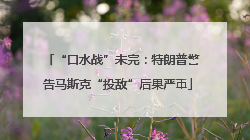 “口水战”未完：特朗普警告马斯克“投敌”后果严重