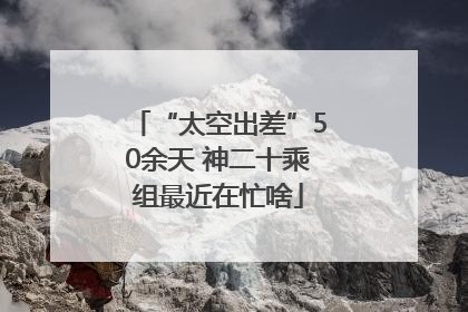 “太空出差”50余天 神二十乘组最近在忙啥