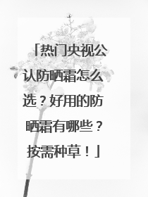 热门央视公认防晒霜怎么选？好用的防晒霜有哪些？按需种草！