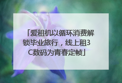 爱租机以循环消费解锁毕业旅行，线上租3C数码为青春定帧