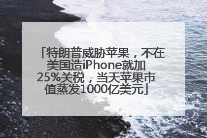 特朗普威胁苹果，不在美国造iPhone就加25%关税，当天苹果市值蒸发1000亿美元