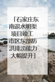 石家庄东南退水明渠项目竣工 市区东部防洪排涝能力大幅提升