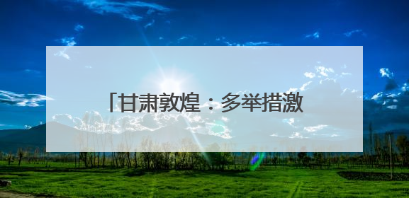 甘肃敦煌：多举措激活文旅消费新动能