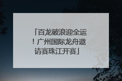 百龙破浪迎全运！广州国际龙舟邀请赛珠江开赛