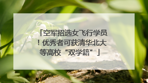 空军招选女飞行学员！优秀者可获清华北大等高校“双学籍”
