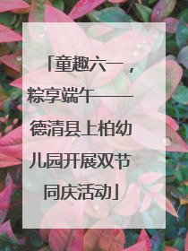 童趣六一，粽享端午——德清县上柏幼儿园开展双节同庆活动