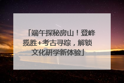端午探秘房山！登峰揽胜+考古寻踪，解锁文化研学新体验