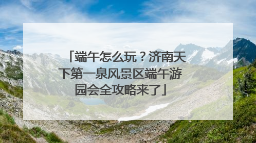 端午怎么玩？济南天下第一泉风景区端午游园会全攻略来了