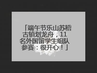 端午节乐山苏稽古镇划龙舟，11名外国留学生组队参赛：很开心！