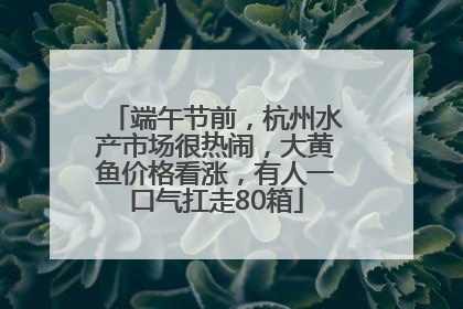 端午节前，杭州水产市场很热闹，大黄鱼价格看涨，有人一口气扛走80箱