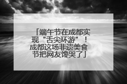 端午节在成都实现“舌尖环游”！成都这场非遗美食节把网友馋哭了