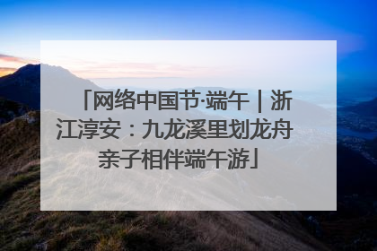 网络中国节·端午｜浙江淳安：九龙溪里划龙舟 亲子相伴端午游