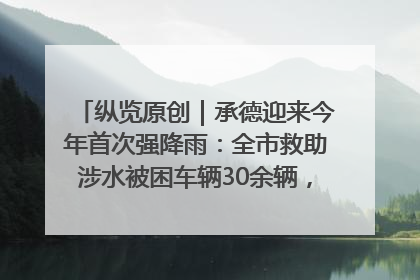 纵览原创｜承德迎来今年首次强降雨：全市救助涉水被困车辆30余辆，8日晚市区已无积水路段，交通恢复畅通
