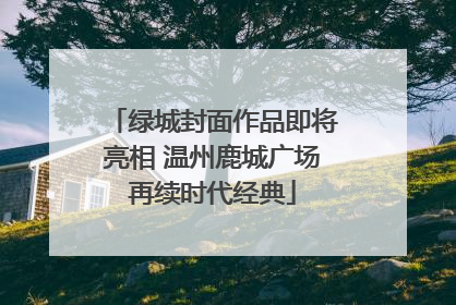 绿城封面作品即将亮相 温州鹿城广场再续时代经典