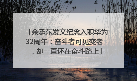余承东发文纪念入职华为32周年：奋斗者可见变老，却一直还在奋斗路上