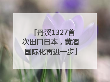 丹溪1327首次出口日本，黄酒国际化再进一步