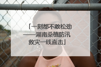 一刻都不敢松劲——湖南桑植防汛救灾一线直击
