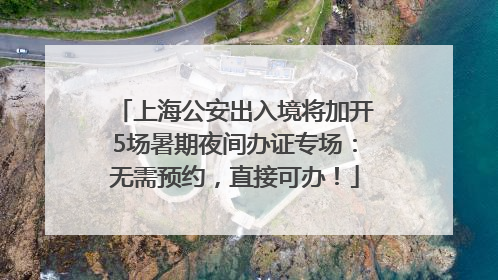 上海公安出入境将加开5场暑期夜间办证专场：无需预约，直接可办！