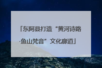 东阿县打造“黄河诗路·鱼山梵音”文化廊道