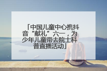 中国儿童中心携抖音“献礼”六一，为少年儿童带去院士科普直播活动