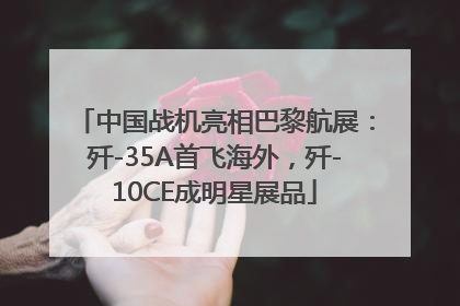 中国战机亮相巴黎航展：歼-35A首飞海外，歼-10CE成明星展品