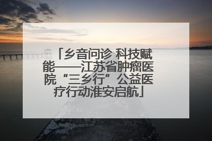 乡音问诊 科技赋能——江苏省肿瘤医院“三乡行”公益医疗行动淮安启航