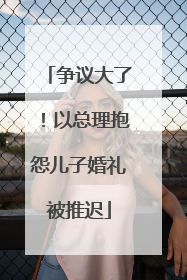 争议大了！以总理抱怨儿子婚礼被推迟