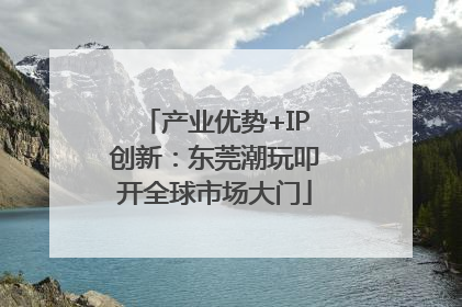 产业优势+IP创新：东莞潮玩叩开全球市场大门