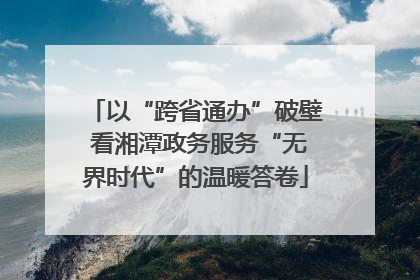 以“跨省通办”破壁 看湘潭政务服务“无界时代”的温暖答卷