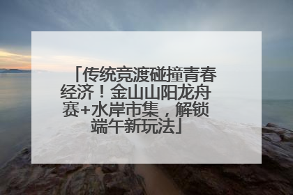 传统竞渡碰撞青春经济！金山山阳龙舟赛+水岸市集，解锁端午新玩法