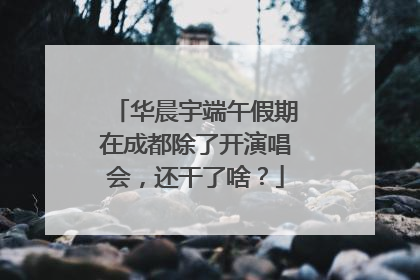 华晨宇端午假期在成都除了开演唱会，还干了啥？