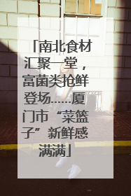 南北食材汇聚一堂，富菌类抢鲜登场……厦门市“菜篮子”新鲜感满满