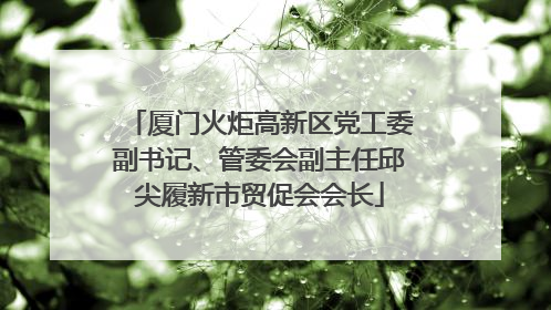 厦门火炬高新区党工委副书记、管委会副主任邱尖履新市贸促会会长
