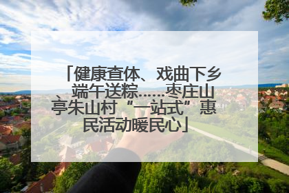 健康查体、戏曲下乡、端午送粽……枣庄山亭朱山村“一站式”惠民活动暖民心