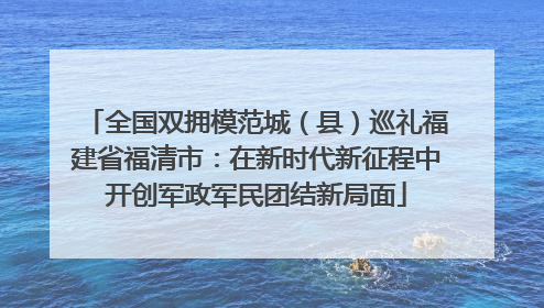 全国双拥模范城（县）巡礼福建省福清市：在新时代新征程中开创军政军民团结新局面
