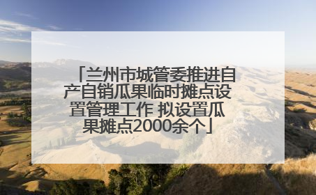 兰州市城管委推进自产自销瓜果临时摊点设置管理工作 拟设置瓜果摊点2000余个
