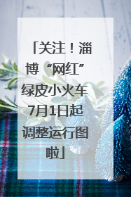 关注！淄博“网红”绿皮小火车7月1日起调整运行图啦