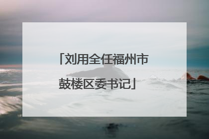 刘用全任福州市鼓楼区委书记