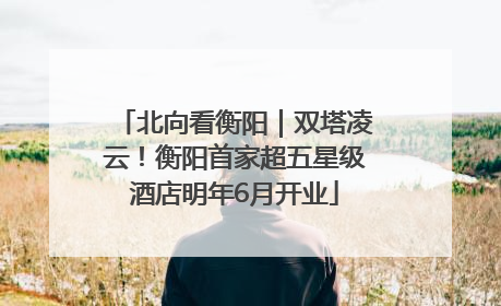 北向看衡阳｜双塔凌云！衡阳首家超五星级酒店明年6月开业