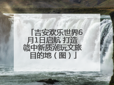 吉安欢乐世界6月1日启航 打造赣中新质潮玩文旅目的地（图）