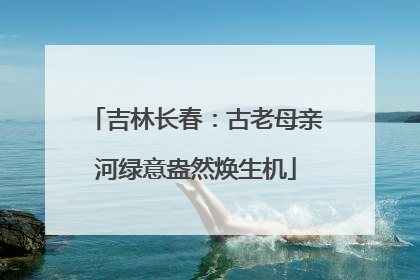 吉林长春：古老母亲河绿意盎然焕生机