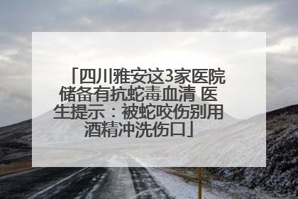 四川雅安这3家医院储备有抗蛇毒血清 医生提示：被蛇咬伤别用酒精冲洗伤口