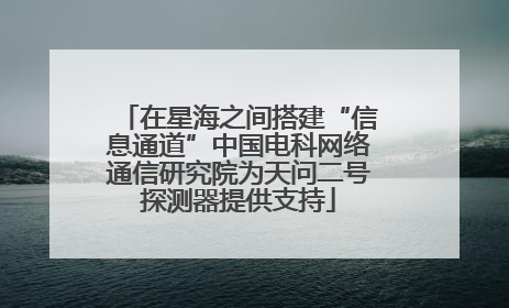 在星海之间搭建“信息通道”中国电科网络通信研究院为天问二号探测器提供支持