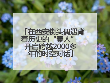 在西安街头偶遇背着历史的“秦人” 开启跨越2000多年的时空对话