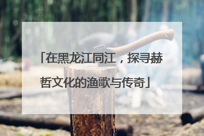 在黑龙江同江，探寻赫哲文化的渔歌与传奇