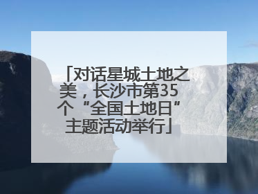对话星城土地之美，长沙市第35个“全国土地日”主题活动举行