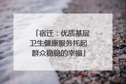 宿迁：优质基层卫生健康服务托起群众稳稳的幸福