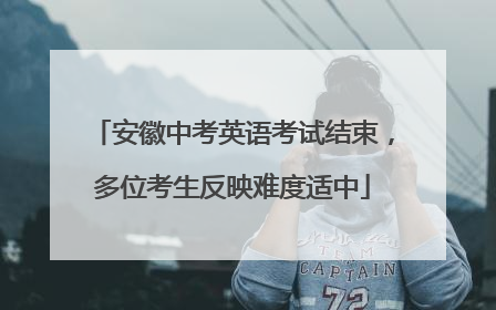 安徽中考英语考试结束，多位考生反映难度适中